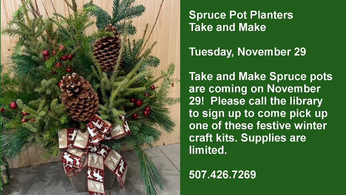 Spruce Pot Planters Take and Make  Tuesday, November 29  Take and Make Spruce pots are coming on November 29!  Please call the library to sign up to come pick up one of these festive winter craft kits. Supplies are limited.  507.426.7269