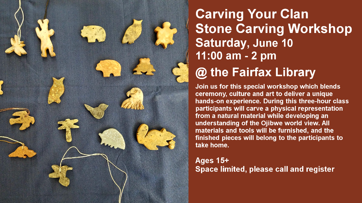 Carving Your Clan
Stone Carving Workshop
Saturday, June 10
11:00 am - 2 pm

@ the Fairfax Library

Join us for this special workshop which blends ceremony, culture and art to deliver a unique hands-on experience. During this three-hour class participants will carve a physical representation from a natural material while developing an understanding of the Ojibwe world view. All materials and tools will be furnished, and the finished pieces will belong to the participants to take home.


Ages 15+
Space limited, please call and register