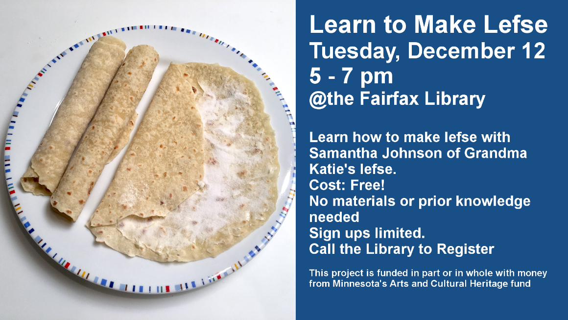 Learn to Make Lefse
Tuesday, December 12
5 - 7 pm
@the Fairfax Library

Learn how to make lefse with Samantha Johnson of Grandma Katie's lefse.
Cost: Free!
No materials or prior knowledge needed
Sign ups limited.
Call the Library to Register
This project is funded in part or in whole with money from Minnesota's Arts and Cultural Heritage fund