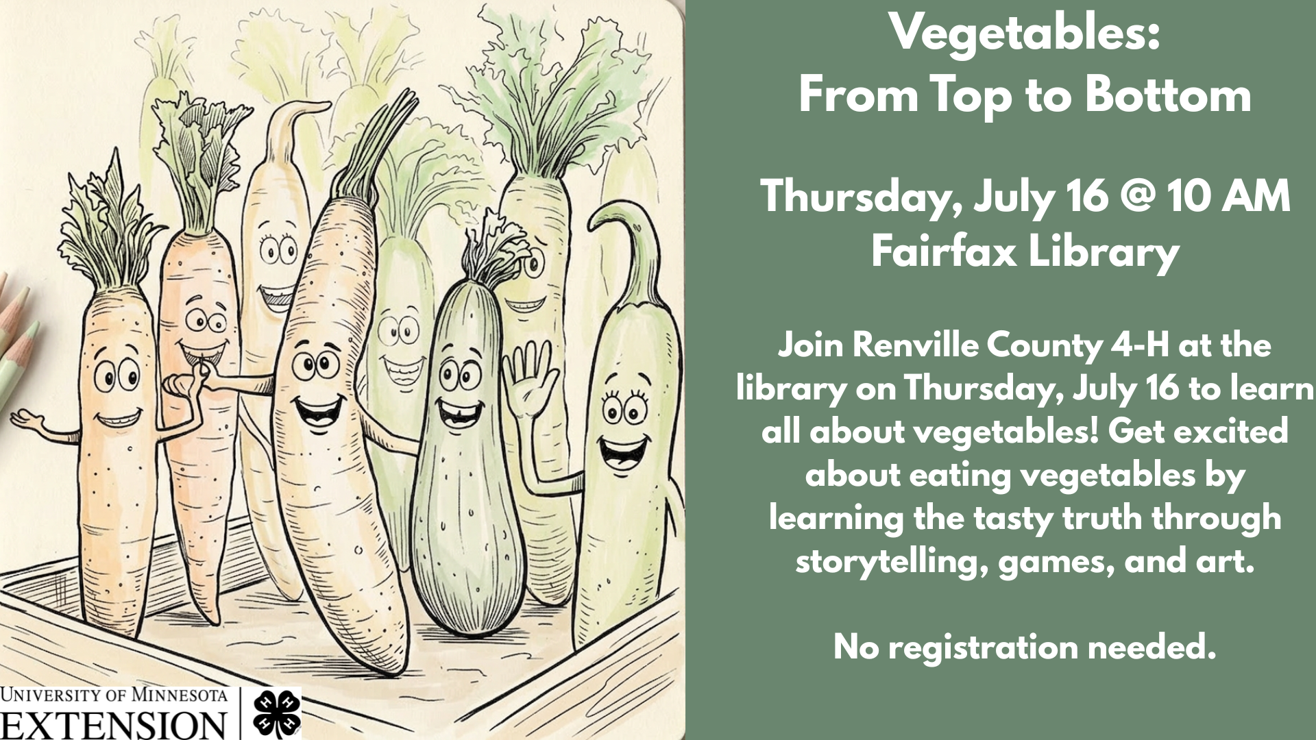 Vegetables:
From Top to Bottom
Thursday, July 16 @ 10 AM
Fairfax Library
Join Renville County 4-H at the library on Thursday, July 16 to learn all about vegetables! Get excited about eating vegetables by learning the tasty truth through storytelling, games, and art.
No registration needed.